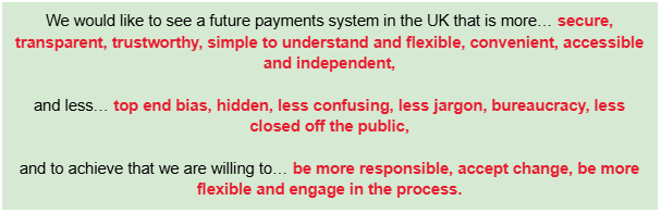 We would like to see a future payments system in the UK that is more… secure, transparent, trustworthy, simple to understand and flexible, convenient, accessible and independent,
and less… top end bias, hidden, less confusing, less jargon, bureaucracy, less closed off the public,
and to achieve that we are willing to… be more responsible, accept change, be more flexible and engage in the process.