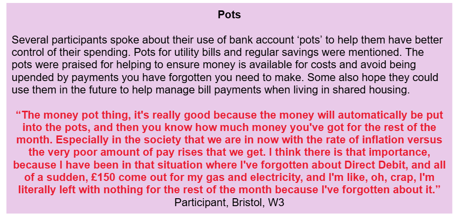 Pots
Several participants spoke about their use of bank account ‘pots’ to help them have better control of their spending. Pots for utility bills and regular savings were mentioned. The pots were praised for helping to ensure money is available for costs and avoid being upended by payments you have forgotten you need to make. Some also hope they could use them in the future to help manage bill payments when living in shared housing.
“The money pot thing, it's really good because the money will automatically be put into the pots, and then you know how much money you've got for the rest of the month. Especially in the society that we are in now with the rate of inflation versus the very poor amount of pay rises that we get. I think there is that importance, because I have been in that situation where I've forgotten about Direct Debit, and all of a sudden, £150 come out for my gas and electricity, and I'm like, oh, crap, I'm literally left with nothing for the rest of the month because I've forgotten about it.” Participant, Bristol, W3