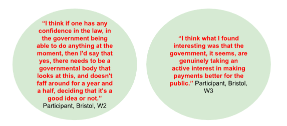 “I think if one has any confidence in the law, in the government being able to do anything at the moment, then I'd say that yes, there needs to be a governmental body that looks at this, and doesn't faff around for a year and a half, deciding that it's a good idea or not.” Participant, Bristol, W2
“I think what I found interesting was that the government, it seems, are genuinely taking an active interest in making payments better for the public.” Participant, Bristol, W3
