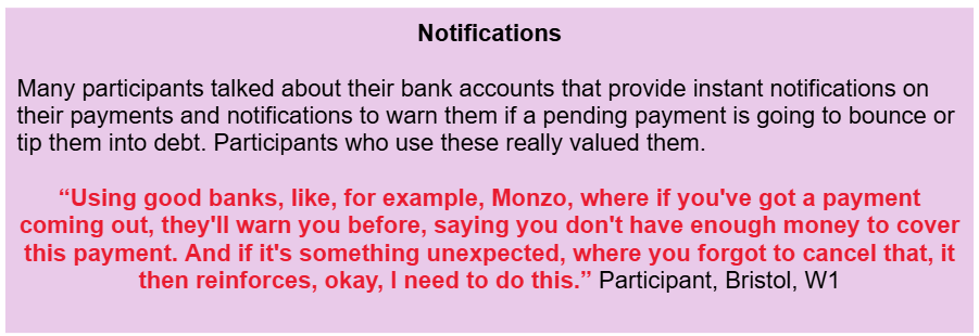 Notifications
Many participants talked about their bank accounts that provide instant notifications on their payments and notifications to warn them if a pending payment is going to bounce or tip them into debt. Participants who use these really valued them.
“Using good banks, like, for example, Monzo, where if you've got a payment coming out, they'll warn you before, saying you don't have enough money to cover this payment. And if it's something unexpected, where you forgot to cancel that, it then reinforces, okay, I need to do this.” Participant, Bristol, W1