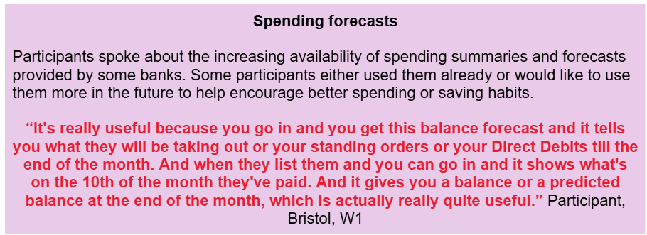 Spending forecasts
Participants spoke about the increasing availability of spending summaries and forecasts provided by some banks. Some participants either used them already or would like to use them more in the future to help encourage better spending or saving habits.
“It's really useful because you go in and you get this balance forecast and it tells you what they will be taking out or your standing orders or your Direct Debits till the end of the month. And when they list them and you can go in and it shows what's on the 10th of the month they've paid. And it gives you a balance or a predicted balance at the end of the month, which is actually really quite useful.” Participant, Bristol, W1
