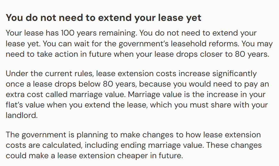 The image shows advice from the LEASE tool. The tool advises that: Your lease has 100 years remaining. You do not need to extend your lease yet. You can wait for the government’s leasehold reforms. You may need to take action in future when your lease drops closer to 80 years.
Under the current rules, lease extension costs increase significantly once a lease drops below 80 years, because you would need to pay an extra cost called marriage value. Marriage value is the increase in your flat’s value when you extend the lease, which you must share with your landlord.
The government is planning to make changes to how lease extension costs are calculated, including ending marriage value. These changes could make a lease extension cheaper in future.